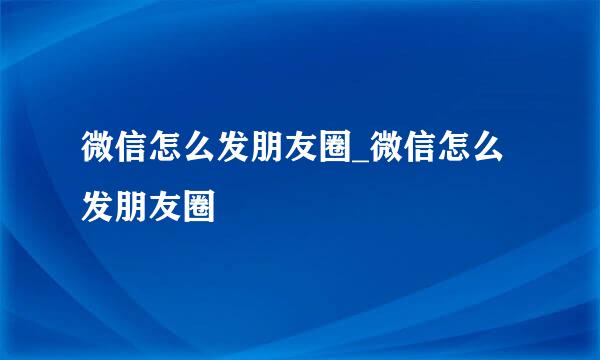 微信怎么发朋友圈_微信怎么发朋友圈