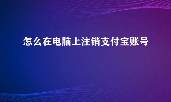 怎么在电脑上注销支付宝账号