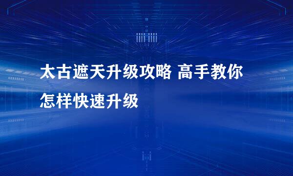 太古遮天升级攻略 高手教你怎样快速升级