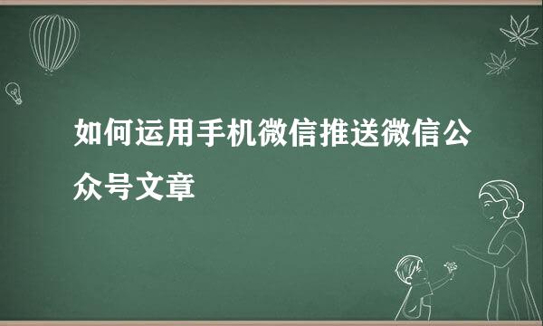 如何运用手机微信推送微信公众号文章