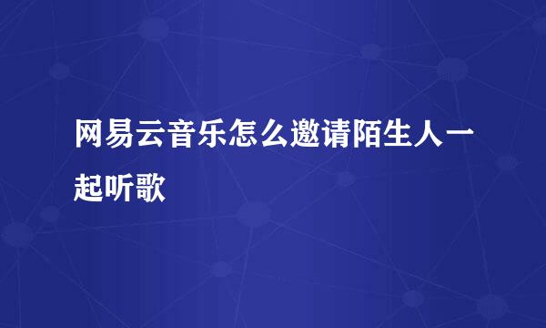 网易云音乐怎么邀请陌生人一起听歌