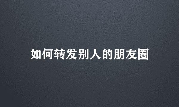 如何转发别人的朋友圈