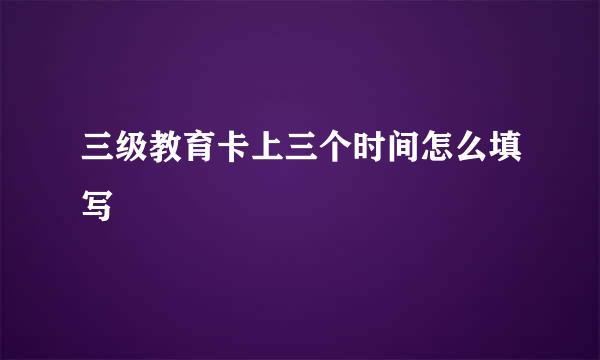 三级教育卡上三个时间怎么填写