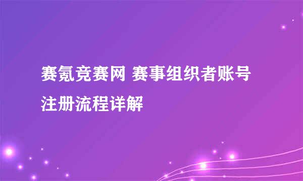赛氪竞赛网 赛事组织者账号注册流程详解