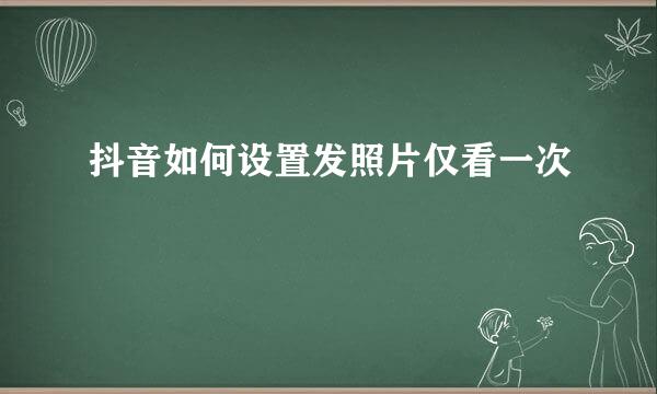 抖音如何设置发照片仅看一次