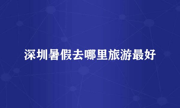 深圳暑假去哪里旅游最好