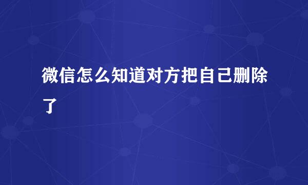 微信怎么知道对方把自己删除了