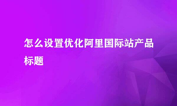 怎么设置优化阿里国际站产品标题