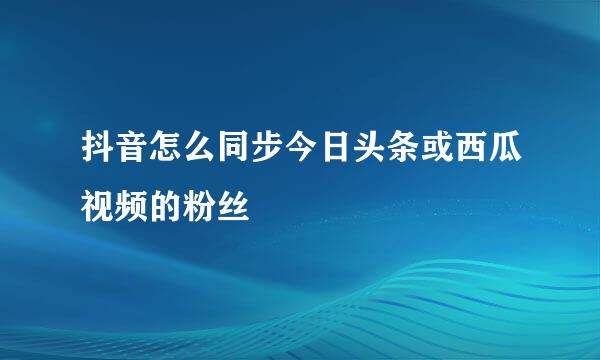 抖音怎么同步今日头条或西瓜视频的粉丝