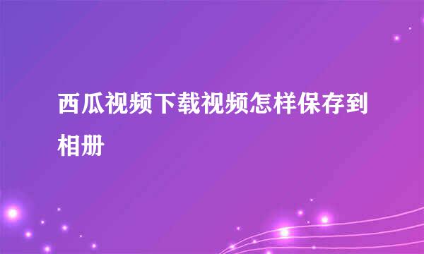 西瓜视频下载视频怎样保存到相册