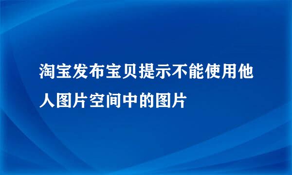 淘宝发布宝贝提示不能使用他人图片空间中的图片