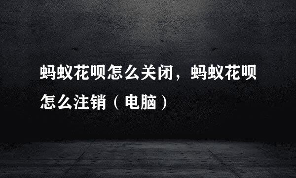 蚂蚁花呗怎么关闭，蚂蚁花呗怎么注销（电脑）