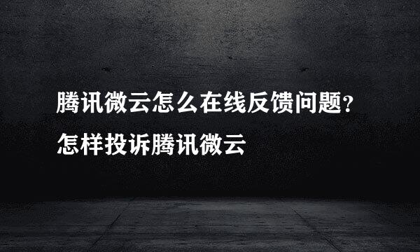 腾讯微云怎么在线反馈问题？怎样投诉腾讯微云