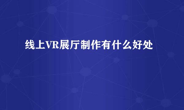 线上VR展厅制作有什么好处