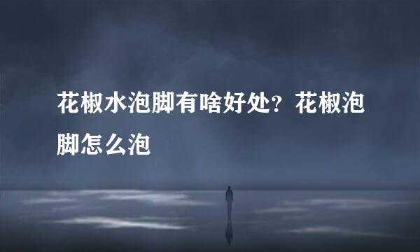 花椒水泡脚有啥好处？花椒泡脚怎么泡