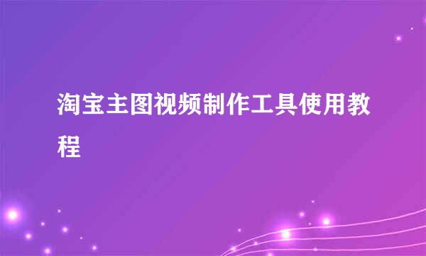 淘宝主图视频制作工具使用教程