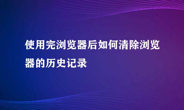 使用完浏览器后如何清除浏览器的历史记录