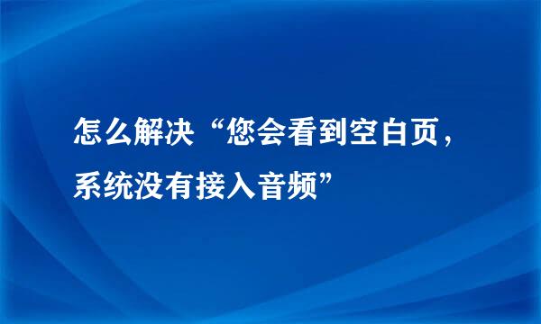 怎么解决“您会看到空白页，系统没有接入音频”