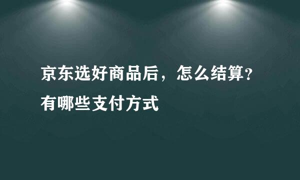 京东选好商品后，怎么结算？有哪些支付方式