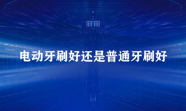 电动牙刷好还是普通牙刷好
