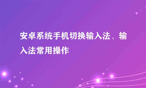 安卓系统手机切换输入法、输入法常用操作