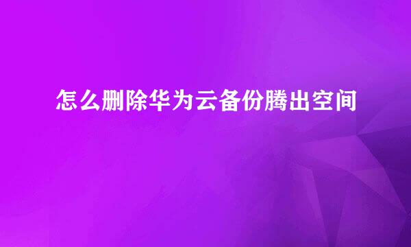 怎么删除华为云备份腾出空间