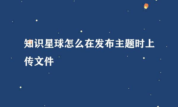 知识星球怎么在发布主题时上传文件