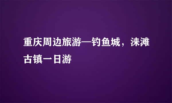 重庆周边旅游—钓鱼城，涞滩古镇一日游