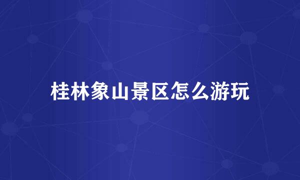 桂林象山景区怎么游玩