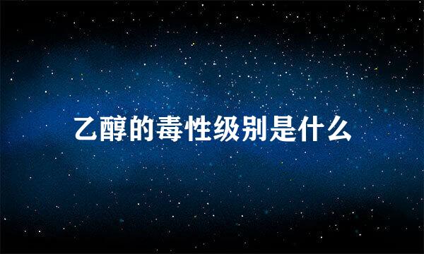 乙醇的毒性级别是什么