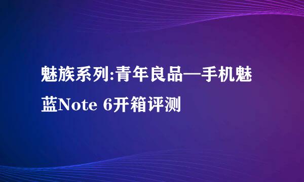 魅族系列:青年良品—手机魅蓝Note 6开箱评测