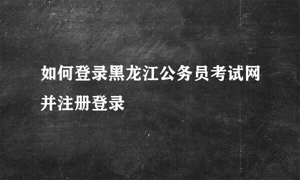 如何登录黑龙江公务员考试网并注册登录