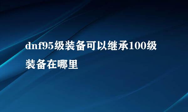 dnf95级装备可以继承100级装备在哪里