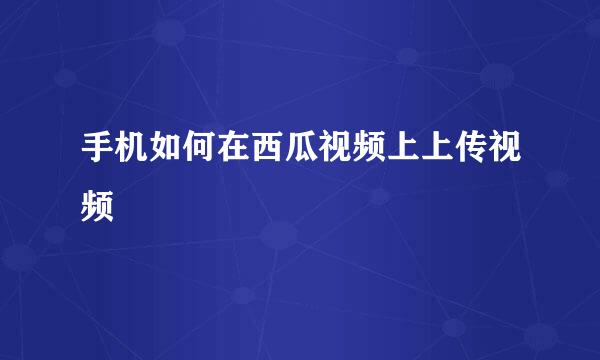 手机如何在西瓜视频上上传视频