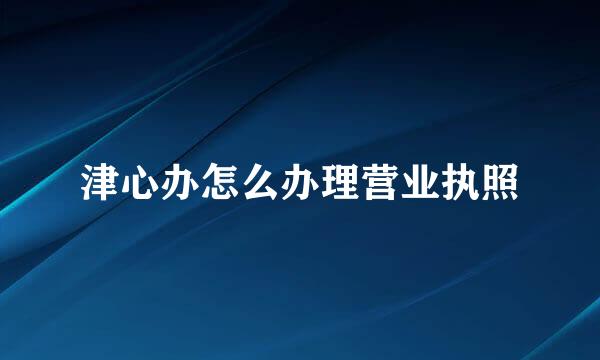 津心办怎么办理营业执照