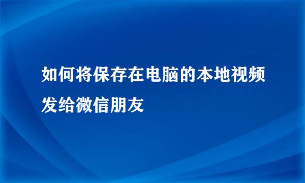 如何将保存在电脑的本地视频发给微信朋友