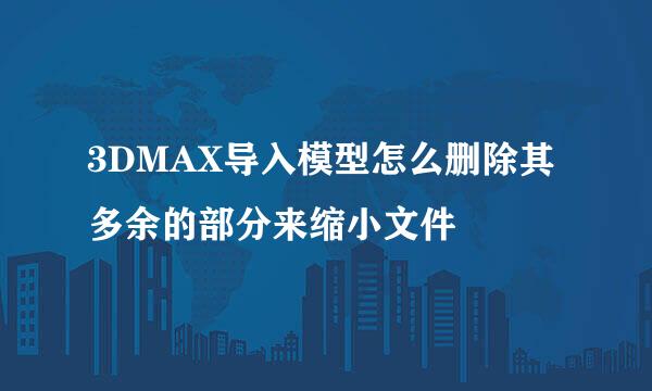 3DMAX导入模型怎么删除其多余的部分来缩小文件