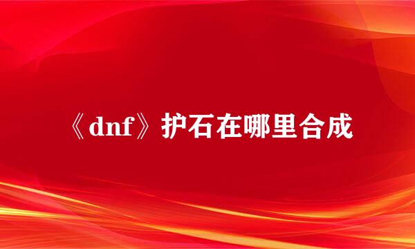 《dnf》护石在哪里合成