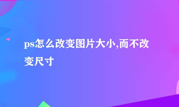 ps怎么改变图片大小,而不改变尺寸