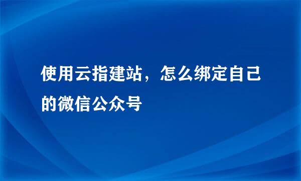 使用云指建站，怎么绑定自己的微信公众号