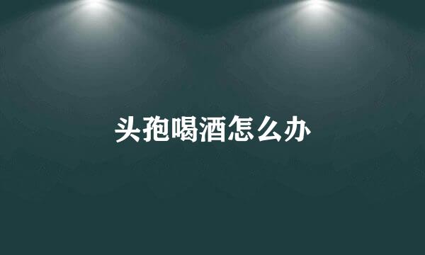 头孢喝酒怎么办