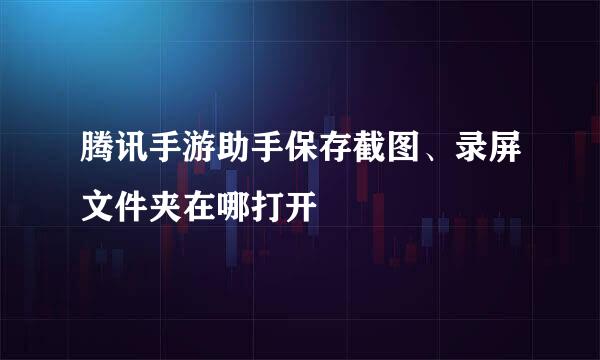 腾讯手游助手保存截图、录屏文件夹在哪打开