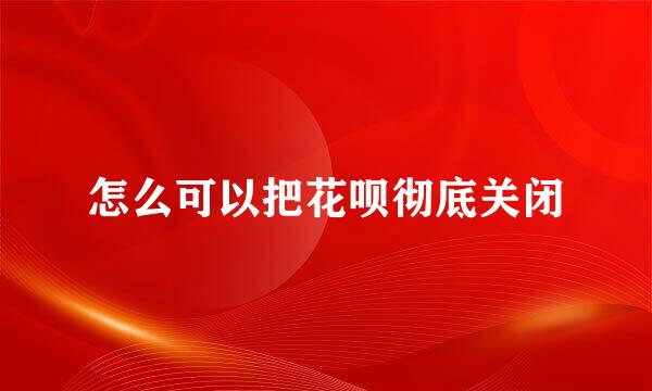 怎么可以把花呗彻底关闭