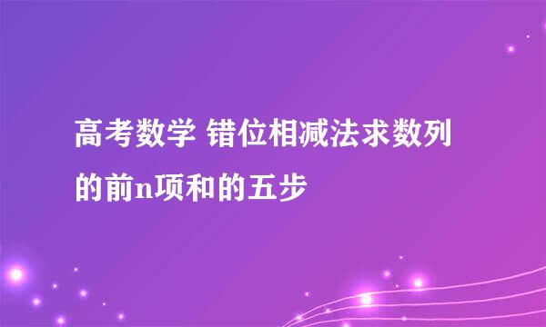 高考数学 错位相减法求数列的前n项和的五步