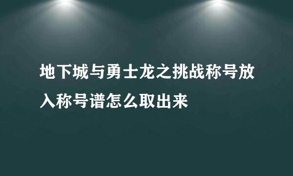 地下城与勇士龙之挑战称号放入称号谱怎么取出来