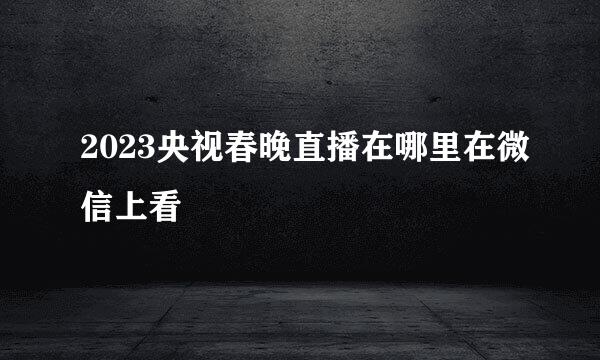2023央视春晚直播在哪里在微信上看