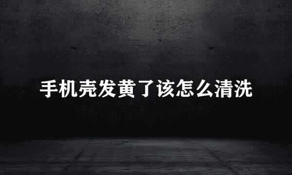 手机壳发黄了该怎么清洗