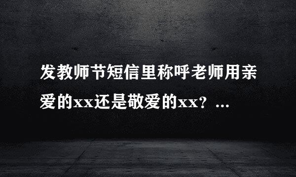 发教师节短信里称呼老师用亲爱的xx还是敬爱的xx？如果用亲爱的，老师会生气吗