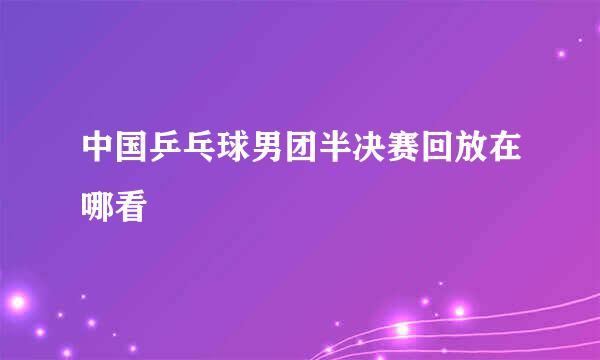 中国乒乓球男团半决赛回放在哪看