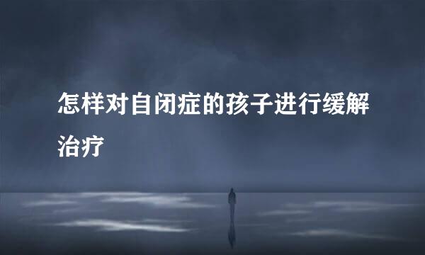 怎样对自闭症的孩子进行缓解治疗